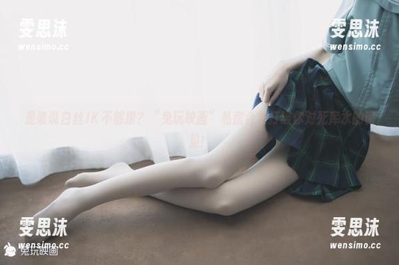 是谁说白丝JK不够撩？“兔玩映画”私房合集打破你对死库水的偏见！